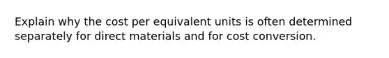 Explain why the cost per equivalent units is often determined separately for direct materials and for cost conversion.