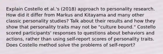 Explain Costello et al.'s (2018) approach to personality research. How did it differ from Markus and Kitayama and many other classic personality studies? Talk about their results and how they show that personality traits may not be "culture bound." Costello scored participants' responses to questions about behaviors and actions, rather than using self-report scores of personality traits. Does Costello method solve the problems of self-report?