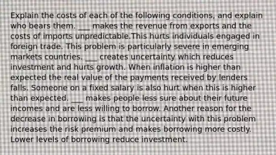 Explain the costs of each of the following conditions, and explain who bears them. ___ makes the revenue from exports and the costs of imports unpredictable.This hurts individuals engaged in foreign trade. This problem is particularly severe in emerging markets countries. ___ creates uncertainty which reduces investment and hurts growth. When inflation is higher than expected the real value of the payments received by lenders falls. Someone on a fixed salary is also hurt when this is higher than expected. ___ makes people less sure about their future incomes and are less willing to borrow. Another reason for the decrease in borrowing is that the uncertainty with this problem increases the risk premium and makes borrowing more costly. Lower levels of borrowing reduce investment.