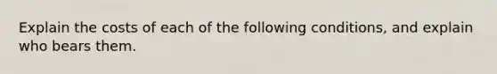 Explain the costs of each of the following conditions, and explain who bears them.