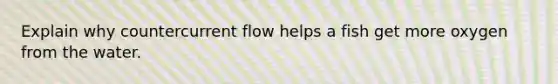 Explain why countercurrent flow helps a fish get more oxygen from the water.