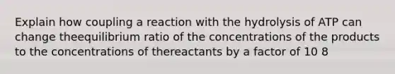 Explain how coupling a reaction with the hydrolysis of ATP can change theequilibrium ratio of the concentrations of the products to the concentrations of thereactants by a factor of 10 8