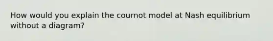 How would you explain the cournot model at Nash equilibrium without a diagram?