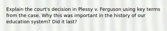 Explain the court's decision in Plessy v. Ferguson using key terms from the case. Why this was important in the history of our education system? Did it last?