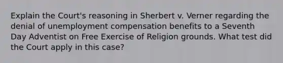 Explain the Court's reasoning in Sherbert v. Verner regarding the denial of unemployment compensation benefits to a Seventh Day Adventist on Free Exercise of Religion grounds. What test did the Court apply in this case?