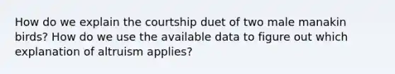 How do we explain the courtship duet of two male manakin birds? How do we use the available data to figure out which explanation of altruism applies?