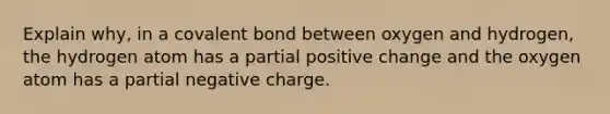 Explain why, in a covalent bond between oxygen and hydrogen, the hydrogen atom has a partial positive change and the oxygen atom has a partial negative charge.