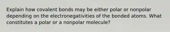 Explain how <a href='https://www.questionai.com/knowledge/kWply8IKUM-covalent-bonds' class='anchor-knowledge'>covalent bonds</a> may be either polar or nonpolar depending on the electronegativities of the bonded atoms. What constitutes a polar or a nonpolar molecule?