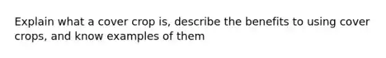 Explain what a cover crop is, describe the benefits to using cover crops, and know examples of them