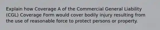 Explain how Coverage A of the Commercial General Liability (CGL) Coverage Form would cover bodily injury resulting from the use of reasonable force to protect persons or property.