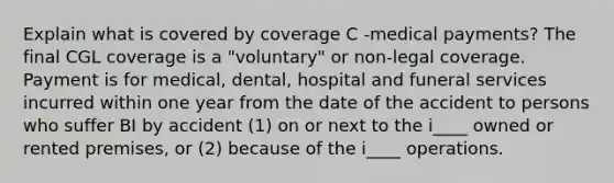 Explain what is covered by coverage C -medical payments? The final CGL coverage is a "voluntary" or non-legal coverage. Payment is for medical, dental, hospital and funeral services incurred within one year from the date of the accident to persons who suffer BI by accident (1) on or next to the i____ owned or rented premises, or (2) because of the i____ operations.