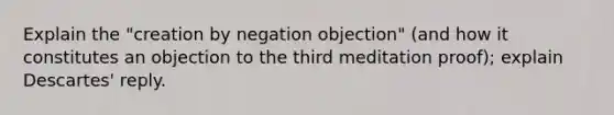 Explain the "creation by negation objection" (and how it constitutes an objection to the third meditation proof); explain Descartes' reply.