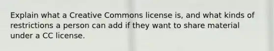 Explain what a Creative Commons license is, and what kinds of restrictions a person can add if they want to share material under a CC license.