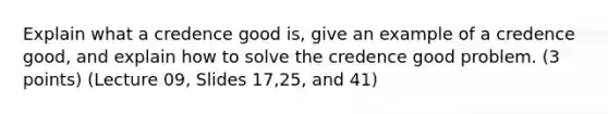 Explain what a credence good is, give an example of a credence good, and explain how to solve the credence good problem. (3 points) (Lecture 09, Slides 17,25, and 41)