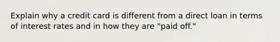 Explain why a credit card is different from a direct loan in terms of interest rates and in how they are "paid off."