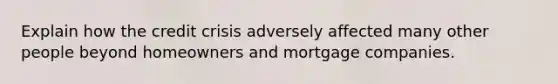 Explain how the credit crisis adversely affected many other people beyond homeowners and mortgage companies.