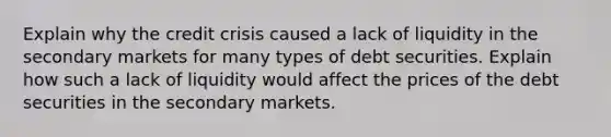 Explain why the credit crisis caused a lack of liquidity in the secondary markets for many types of debt securities. Explain how such a lack of liquidity would affect the prices of the debt securities in the secondary markets.