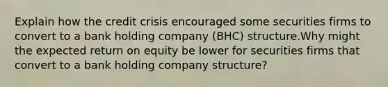 Explain how the credit crisis encouraged some securities firms to convert to a bank holding company (BHC) structure.Why might the expected return on equity be lower for securities firms that convert to a bank holding company structure?