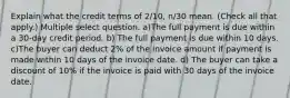 Explain what the credit terms of 2/10, n/30 mean. (Check all that apply.) Multiple select question. a)The full payment is due within a 30-day credit period. b) The full payment is due within 10 days. c)The buyer can deduct 2% of the invoice amount if payment is made within 10 days of the invoice date. d) The buyer can take a discount of 10% if the invoice is paid with 30 days of the invoice date.