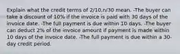 Explain what the credit terms of 2/10,n/30 mean. -The buyer can take a discount of 10% if the invoice is paid with 30 days of the invoice date. -The full payment is due within 10 days. -The buyer can deduct 2% of the invoice amount if payment is made within 10 days of the invoice date. -The full payment is due within a 30-day credit period.