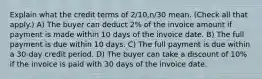 Explain what the credit terms of 2/10,n/30 mean. (Check all that apply.) A) The buyer can deduct 2% of the invoice amount if payment is made within 10 days of the invoice date. B) The full payment is due within 10 days. C) The full payment is due within a 30-day credit period. D) The buyer can take a discount of 10% if the invoice is paid with 30 days of the invoice date.