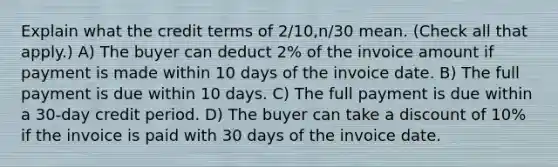 Explain what the credit terms of 2/10,n/30 mean. (Check all that apply.) A) The buyer can deduct 2% of the invoice amount if payment is made within 10 days of the invoice date. B) The full payment is due within 10 days. C) The full payment is due within a 30-day credit period. D) The buyer can take a discount of 10% if the invoice is paid with 30 days of the invoice date.