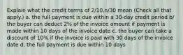 Explain what the credit terms of 2/10,n/30 mean (Check all that apply.) a. the full payment is due within a 30-day credit period b/ the buyer can deduct 2% of the invoice amount if payment is made within 10 days of the invoice date c. the buyer can take a discount of 10% if the invoice is paid with 30 days of the invoice date d. the full payment is due within 10 days