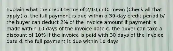 Explain what the credit terms of 2/10,n/30 mean (Check all that apply.) a. the full payment is due within a 30-day credit period b/ the buyer can deduct 2% of the invoice amount if payment is made within 10 days of the invoice date c. the buyer can take a discount of 10% if the invoice is paid with 30 days of the invoice date d. the full payment is due within 10 days