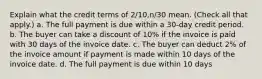 Explain what the credit terms of 2/10,n/30 mean. (Check all that apply.) a. The full payment is due within a 30-day credit period. b. The buyer can take a discount of 10% if the invoice is paid with 30 days of the invoice date. c. The buyer can deduct 2% of the invoice amount if payment is made within 10 days of the invoice date. d. The full payment is due within 10 days