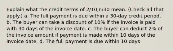 Explain what the credit terms of 2/10,n/30 mean. (Check all that apply.) a. The full payment is due within a 30-day credit period. b. The buyer can take a discount of 10% if the invoice is paid with 30 days of the invoice date. c. The buyer can deduct 2% of the invoice amount if payment is made within 10 days of the invoice date. d. The full payment is due within 10 days