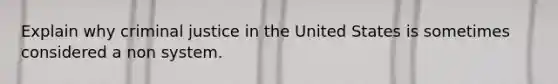 Explain why criminal justice in the United States is sometimes considered a non system.