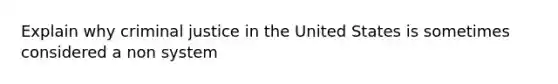 Explain why criminal justice in the United States is sometimes considered a non system