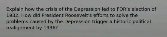 Explain how the crisis of the Depression led to FDR's election of 1932. How did President Roosevelt's efforts to solve the problems caused by the Depression trigger a historic political realignment by 1936?