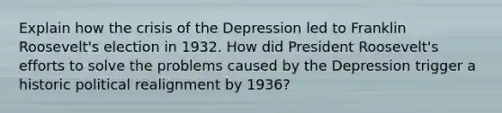 Explain how the crisis of the Depression led to Franklin Roosevelt's election in 1932. How did President Roosevelt's efforts to solve the problems caused by the Depression trigger a historic political realignment by 1936?