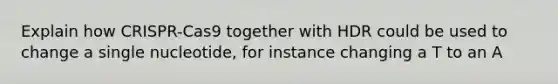 Explain how CRISPR-Cas9 together with HDR could be used to change a single nucleotide, for instance changing a T to an A