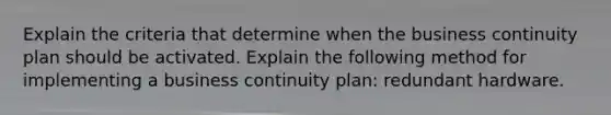 Explain the criteria that determine when the business continuity plan should be activated. Explain the following method for implementing a business continuity plan: redundant hardware.