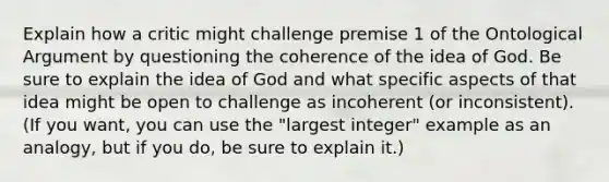 Explain how a critic might challenge premise 1 of the Ontological Argument by questioning the coherence of the idea of God. Be sure to explain the idea of God and what specific aspects of that idea might be open to challenge as incoherent (or inconsistent). (If you want, you can use the "largest integer" example as an analogy, but if you do, be sure to explain it.)