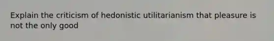 Explain the criticism of hedonistic utilitarianism that pleasure is not the only good