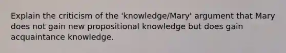 Explain the criticism of the 'knowledge/Mary' argument that Mary does not gain new propositional knowledge but does gain acquaintance knowledge.