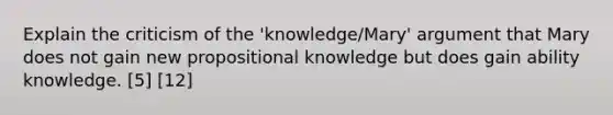 Explain the criticism of the 'knowledge/Mary' argument that Mary does not gain new propositional knowledge but does gain ability knowledge. [5] [12]