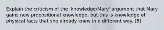 Explain the criticism of the 'knowledge/Mary' argument that Mary gains new propositional knowledge, but this is knowledge of physical facts that she already knew in a different way. [5]