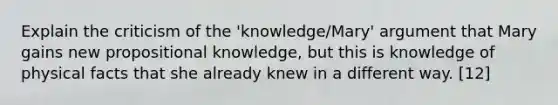 Explain the criticism of the 'knowledge/Mary' argument that Mary gains new propositional knowledge, but this is knowledge of physical facts that she already knew in a different way. [12]