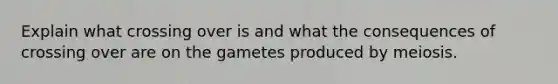 Explain what crossing over is and what the consequences of crossing over are on the gametes produced by meiosis.