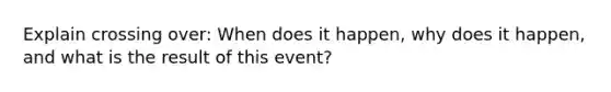 Explain crossing over: When does it happen, why does it happen, and what is the result of this event?