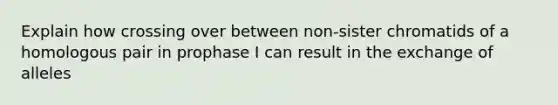 Explain how crossing over between non-sister chromatids of a homologous pair in prophase I can result in the exchange of alleles