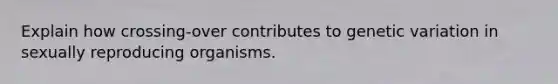 Explain how crossing-over contributes to genetic variation in sexually reproducing organisms.