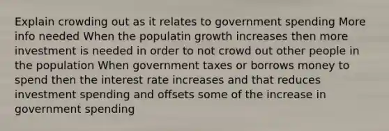 Explain crowding out as it relates to government spending More info needed When the populatin growth increases then more investment is needed in order to not crowd out other people in the population When government taxes or borrows money to spend then the interest rate increases and that reduces investment spending and offsets some of the increase in government spending