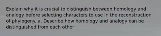 Explain why it is crucial to distinguish between homology and analogy before selecting characters to use in the reconstruction of phylogeny. a. Describe how homology and analogy can be distinguished from each other