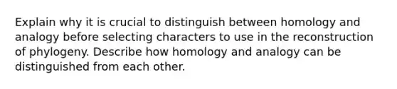 Explain why it is crucial to distinguish between homology and analogy before selecting characters to use in the reconstruction of phylogeny. Describe how homology and analogy can be distinguished from each other.