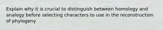 Explain why it is crucial to distinguish between homology and analogy before selecting characters to use in the reconstruction of phylogeny